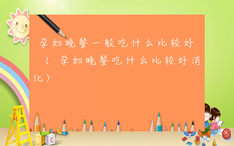 孕妇晚餐一般吃什么比较好 (孕妇晚餐吃什么比较好消化)
